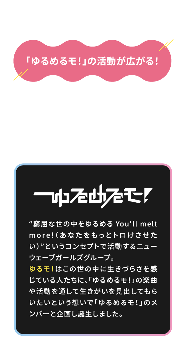 ゆるモ！ご利用者が増えると「ゆるめるモ！」の活動が広がる！売上の一部を「ゆるめるモ！」の活動資金として還元！ライブ開催や楽曲制作を支援する事でファンが直接「推し」の成長を応援できる格安SIMサービスです。「ゆるめるモ！」窮屈な世の中をゆるめるYou'll melt more!（あなたをもっとトロけさせたい）というコンセプトで活動するニューウェーブガールズグループ。ゆるモ！はこの世の中に生きづらさを感じている人たちに、「ゆるめるモ！」の楽曲や活動を通して生きがいを見出してもらいたいという想いで「ゆるめるモ！」のメンバーとし企画し誕生しました。